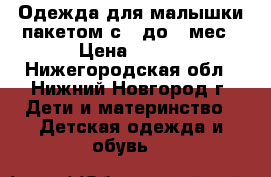 Одежда для малышки пакетом с 0 до 6 мес › Цена ­ 400 - Нижегородская обл., Нижний Новгород г. Дети и материнство » Детская одежда и обувь   